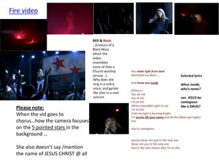 Fire video


                                   RED & Black
                                   …(Colours of a
                                   Black Mass
                                   which the
                                   video
                                   resembles
                                   more of than a
                                   Church worship        You make light from dark
                                   service ..)           Illuminate my heart ….                   Selected lyrics
                                   Why does she
                                   sing in a sultry      And know you inside
                                                                                                  Whos inside,
                                   voice, and gyrate                                              who’s name?
                                                         [Chorus:]
                                   like shes in a rock   You set me
                                   concert               You lit me                              can JESUS be
                                                         I'm on fire                             contagious
                                                         What a beautiful sight to see           like a DRUG?
  Please note:                                           I'm on fire
  When the vid goes to                                   Until my light is burning bright
                                                         I'm gonna lift your name and let this flame get higher
  chorus…how the camera focuses                          Fire

  on the 5 pointed stars in the                          You're contagious
  background …
                                                         wanna show 'em you're the only one
                                                         Show 'em you're the only one
  She also doesn’t say /mention                          You're the only reason why I'm on fire
  the name of JESUS CHRIST @ all
 