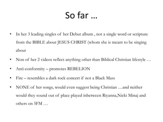 So far …
• In her 3 leading singles of her Debut album , not a single word or scripture
   from the BIBLE about JESUS CHRIST (whom she is meant to be singing
   about

• Non of her 2 videos reflect anything other than Biblical Christian lifestyle …

• Anti-conformity – promotes REBELION

• Fire – resembles a dark rock concert if not a Black Mass

• NONE of her songs, would even suggest being Christian …and neither
   would they sound out of place played inbetween Riyanna,Nicki Minaj and
   others on 5FM …
 
