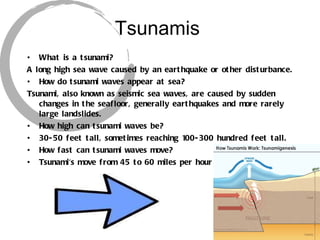 Tsunamis What is a tsunami? A long high sea wave caused by an earthquake or other disturbance. How do tsunami waves appear at sea? Tsunami, also known as seismic sea waves, are caused by sudden changes in the seafloor, generally earthquakes and more rarely large landslides.  How high can tsunami waves be? 30-50 feet tall, sometimes reaching 100-300 hundred feet tall. How fast can tsunami waves move? Tsunami's move from 45 to 60 miles per hour 