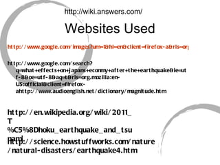 Websites Used http://www.google.com/images?um=1&hl=en&client=firefox-a&rls=org.mozilla%3Aen-US%3Aofficial&biw=1269&bih=645&tbm=isch&sa=1&q=What+is+a+tsunami%3F&aq=f&aqi=&aql=&oq http://www.google.com/search?q=what+effects+on+japans+econmy+after+the+earthquake&ie=utf-8&oe=utf-8&aq=t&rls=org.mozilla:en-US:official&client=firefox-ahttp://www.audioenglish.net/dictionary/magnitude.htm http://wiki.answers.com/ http://en.wikipedia.org/wiki/2011_T%C5%8Dhoku_earthquake_and_tsunami http://science.howstuffworks.com/nature/natural-disasters/earthquake4.htm 