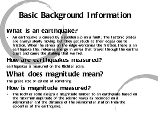 Basic Background Information What is an earthquake? An earthquake is caused by a sudden slip on a fault. The tectonic plates are always slowly moving, but they get stuck at their edges due to friction. When the stress on the edge overcomes the friction, there is an earthquake that releases energy in waves that travel through the earth's crust and cause the shaking that we feel. How are earthquakes measured? earthquakes is measured on the Richter scale,  What does magnitude mean? The great size or extent of something How is magnitude measured? The Richter scale assigns a magnitude number to an earthquake based on the maximum amplitude of the seismic waves as recorded on a seismometer and the distance of the seismometer station from the epicenter of the earthquake. 