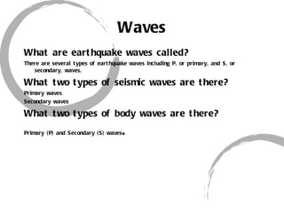 Waves What are earthquake waves called? There are several types of earthquake waves including P, or primary, and S, or secondary, waves, What two types of seismic waves are there? Primary waves Secondary waves What two types of body waves are there? Primary (P) and Secondary (S) waves . 