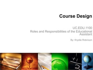 Course Design UC.EDU.1100 Roles and Responsibilities of the Educational Assistant By: Krystle Robinson 