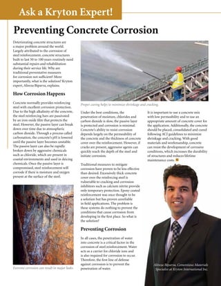 Ask a Kryton Expert!
Preventing Concrete Corrosion
Deteriorating concrete structures are
a major problem around the world.
Largely attributed to the corrosion of
steel reinforcement, concrete structures
built to last 50 to 100 years routinely need
substantial repairs and rehabilitation
during their service life. Why are
traditional preventative measures
for corrosion not sufficient? More
importantly, what is the solution? Kryton
expert, Alireza Biparva, explains.

How Corrosion Happens
Concrete normally provides reinforcing         Proper curing helps to minimize shrinkage and cracking.
steel with excellent corrosion protection.
Due to the high alkalinity of the concrete,    Under the best conditions, the                 It is important to use a concrete mix
the steel reinforcing bars are passivated      penetration of moisture, chlorides and         with low permeability and to use an
by an iron oxide film that protects the        carbon dioxide is slow, the passive layer      appropriate amount of concrete cover for
steel. However, the passive layer can break    is protected and corrosion is minimal.         the application. Additionally, the concrete
down over time due to atmospheric              Concrete’s ability to resist corrosion         should be placed, consolidated and cured
carbon dioxide. Through a process called       depends largely on the permeability of         following ACI guidelines to minimize
carbonation, the concrete’s pH is lowered      the concrete and the thickness of concrete     shrinkage and cracking. With good
until the passive layer becomes unstable.      cover over the reinforcement. However, if      materials and workmanship, concrete
The passive layer can also be rapidly          cracks are present, aggressive agents can      can resist the development of corrosive
broken down by aggressive chemicals            quickly reach the depth of the steel and       conditions, which increases the durability
such as chloride, which are present in         initiate corrosion.                            of structures and reduces lifetime
coastal environments and used in deicing                                                      maintenance costs.
chemicals. Once the passive layer is           Traditional measures to mitigate
compromised, steel reinforcement will          corrosion have proven to be less effective
corrode if there is moisture and oxygen        than desired. Excessively thick concrete
present at the surface of the steel.           cover over the reinforcing steel is
                                               vulnerable to cracking and corrosion
                                               inhibitors such as calcium nitrite provide
                                               only temporary protection. Epoxy coated
                                               reinforcement was once thought to be
                                               a solution but has proven unreliable
                                               in field applications. The problem is
                                               these systems do nothing to prevent the
                                               conditions that cause corrosion from
                                               developing in the first place. So what is
                                               the solution?

                                               Preventing Corrosion
                                               In all cases, the penetration of water
                                               into concrete is a critical factor in the
                                               corrosion of steel reinforcement. Water
                                               acts as a carrier for chloride ions and
                                               is also required for corrosion to occur.
                                               Therefore, the first line of defense
                                               against corrosion is to prevent the                Alireza Biparva, Cementious Materials
Extreme corrosion can result in major leaks.   penetration of water.                               Specialist at Kryton International Inc.

                                                                                             Krystol® Magazine                        13
 