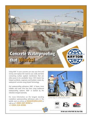 Concrete Waterproofing
 that Works!
KIM® resists hydrostatic pressure up to 140m.


Using KIM® in your concrete can save you time and
money and replace the need to use costly and time
consuming surface applied membranes that can
often prove to be unreliable. Since 1973 Kryton has
helped architects, engineers and builders create dry,
waterproof concrete using Krystol Technology.

Our waterproofing admixture, KIM®, is faster, more
reliable and costs 25% less than using traditional
waterproofing systems. KIM® is backed by the
industry’s longest warranty.

For more information on the longest standing                Custom bags for added quality control
crystalline waterproofing admixture jobs in the
world, visit us online at www.kryton.com or
call us at 1-800-267-8280 or
+1-604-324-8280.
                                                                         Certified to                         CERTIFICATE No 05/4217
                                                                        NSF/ANSI 61
                                                        ®



                                                                                        At the Lab. In the Field. By Your Side.
 