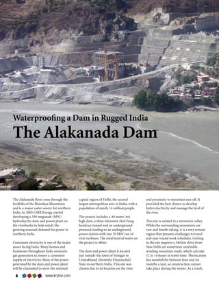 Waterproofing a Dam in Rugged India

The Alakanada Dam


The Alakanada River runs through the         capital region of Delhi, the second          and proximity to mountain run off. It
foothills of the Himalaya Mountains          largest metropolitan area in India, with a   provided the best chance to develop
and is a major water source for northern     population of nearly 14 million people.      hydro electricity and manage the level of
India. In 2005 GMR Energy started                                                         the river.
developing a 330 megawatt (MW)               The project includes a 40 metre (m)
hydroelectric dam and power plant on         high dam, a three kilometre (km) long        This site is nestled in a mountain valley.
the riverbanks to help satisfy the           headrace tunnel and an underground           While the surrounding mountains are
growing seasonal demand for power in         penstock leading to an underground           vast and breath-taking, it is a very remote
northern India.                              power station with two 70 MW run of          region that presents challenges to travel
                                             river turbines. The total head of water on   and year-round work schedules. Getting
Consistent electricity is one of the major   the project is 480m.                         to the site requires a 340 km drive from
issues facing India. Many homes and                                                       New Delhi on sometimes unreliable,
businesses throughout India maintain         The dam and power plant is located           winding mountain roads, which can take
gas generators to ensure a consistent        just outside the town of Srinigar in         12 to 14 hours in travel time. The location
supply of electricity. Most of the power     Uttarakhand (formerly Uttaranchal)           has snowfall for between four and six
generated by the dam and power plant         State in northern India. This site was       months a year, so construction cannot
will be channeled to serve the national      chosen due to its location on the river      take place during the winter. As a result,

  6                    www.kryton.com
 