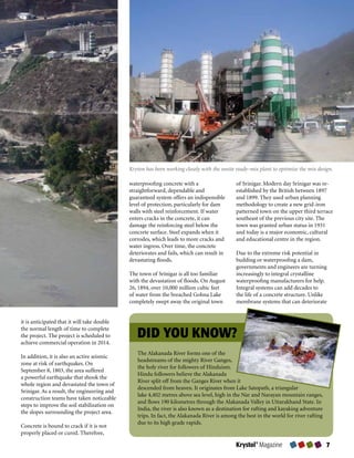 Kryton has been working closely with the onsite ready-mix plant to optimize the mix design.

                                             waterproofing concrete with a                  of Srinigar. Modern day Srinigar was re-
                                             straightforward, dependable and                established by the British between 1897
                                             guaranteed system offers an indispensible      and 1899. They used urban planning
                                             level of protection, particularly for dam      methodology to create a new grid-iron
                                             walls with steel reinforcement. If water       patterned town on the upper third terrace
                                             enters cracks in the concrete, it can          southeast of the previous city site. The
                                             damage the reinforcing steel below the         town was granted urban status in 1931
                                             concrete surface. Steel expands when it        and today is a major economic, cultural
                                             corrodes, which leads to more cracks and       and educational centre in the region.
                                             water ingress. Over time, the concrete
                                             deteriorates and fails, which can result in    Due to the extreme risk potential in
                                             devastating floods.                            building or waterproofing a dam,
                                                                                            governments and engineers are turning
                                             The town of Srinigar is all too familiar       increasingly to integral crystalline
                                             with the devastation of floods. On August      waterproofing manufacturers for help.
                                             26, 1894, over 10,000 million cubic feet       Integral systems can add decades to
                                             of water from the breached Gohna Lake          the life of a concrete structure. Unlike
                                             completely swept away the original town        membrane systems that can deteriorate


it is anticipated that it will take double

                                                DID YOU KNOW?
the normal length of time to complete
the project. The project is scheduled to
achieve commercial operation in 2014.
                                                The Alakanada River forms one of the
In addition, it is also an active seismic
                                                headstreams of the mighty River Ganges,
zone at risk of earthquakes. On
                                                the holy river for followers of Hinduism.
September 8, 1803, the area suffered
                                                Hindu followers believe the Alakanada
a powerful earthquake that shook the
                                                River split off from the Ganges River when it
whole region and devastated the town of
                                                descended from heaven. It originates from Lake Satopath, a triangular
Srinigar. As a result, the engineering and
                                                lake 4,402 metres above sea level, high in the Nar and Narayan mountain ranges,
construction teams have taken noticeable
                                                and flows 190 kilometres through the Alakanada Valley in Uttarakhand State. In
steps to improve the soil stabilization on
                                                India, the river is also known as a destination for rafting and kayaking adventure
the slopes surrounding the project area.
                                                trips. In fact, the Alakanada River is among the best in the world for river rafting
                                                due to its high grade rapids.
Concrete is bound to crack if it is not
properly placed or cured. Therefore,

                                                                                            Krystol® Magazine                          7
 