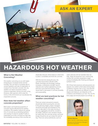 KRYSTOL®
VOLUME 18 | ISSUE 1 13
ASK AN EXPERT
What is Hot Weather
Concreting?
Hot weather concreting occurs with higher
temperatures, increased winds and low
humidity. This can lead to increased rate of
cement hydration and rate of evaporation of
moisture from the fresh concrete. Hot, dry
weather can lead to excessive surface
moisture evaporation during concrete curing.
However, often ignored, wind is also the
enemy in this environment as it accelerates the
evaporation process.
How does hot weather affect
concrete properties?
Both plastic and hardened properties of
concrete may be affected by hot weather
conditions. Hot weather impacts the setting
time of concrete by accelerating hydration
and causing it to dry too quickly. If water is
evaporated out of the concrete at a high rate,
the workability and slump of the concrete are
drastically reduced, which leads to a short time
to place, consolidate and finish the concrete.
With this lost time during the pour, the
concrete final product will also suffer.
Plastic shrinkage and shrinkage cracking
increases, compressive strength may be
reduced, poor surface appearance occurs,
and even some thermal cracking. These
issues lead to decreases in concrete durability
and sustainability.
What are best practices for hot
weather concreting?
There are certain precautions projects
should take before pouring the concrete.
In the planning stages, project managers
should be thorough and schedule for the
pour to take place in the early morning or
evening, aggregates should be covered in
the shade, sufficient crew members should
be ready when the concrete arrives, and wind
breaks should be set up to keep the wind at
bay. There are various admixtures, such as
water reducers and set retarders that can
help. Keep all equipment cool, continuously
monitor the concrete temperature, begin
curing immediately after finishing and keep all
surfaces moist.
All of these best practices and precautions are
aspects one needs to think about during these
conditions; however, this is not a ‘one-size-fits-
all’ scenario. All projects are different to some
degree and what you use depends on the
conditions and limitations you face. You are the
best judge and should prepare accordingly.
HAZARDOUS HOT WEATHER
Alireza Biparva,
B.Sc., M.A.Sc., LEED Green Assoc.,
Research & Development Manager /
Concrete Specialist
 