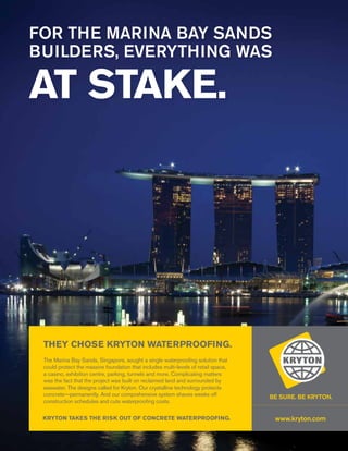 16 WWW.KRYTON.COM
AT STAKE.
FOR THE MARINA BAY SANDS
BUILDERS, EVERYTHING WAS
The Marina Bay Sands, Singapore, sought a single waterproofing solution that
could protect the massive foundation that includes multi-levels of retail space,
a casino, exhibition centre, parking, tunnels and more. Complicating matters
was the fact that the project was built on reclaimed land and surrounded by
seawater. The designs called for Kryton. Our crystalline technology protects
concrete—permanently. And our comprehensive system shaves weeks off
construction schedules and cuts waterproofing costs.
THEY CHOSE KRYTON WATERPROOFING.
www.kryton.comKRYTON TAKES THE RISK OUT OF CONCRETE WATERPROOFING.
 