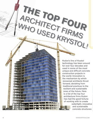 4 WWW.KRYTON.COM
THE TOP FOUR
ARCHITECT FIRMS
WHO USED KRYSTOL!
Kryton’s line of Krystol
technology has been around
for over four decades and
used in some of the most
unique and difficult concrete
construction projects in
the world. Innovation is
the mechanism by which
renowned architects thrust
forward, deviating from
traditional practices to the
resilient and sustainable
ones of the future. Here
is a list of the top four
architecture firms Kryton
has had the good fortune
of working with to create
watertight, innovative
and sustainable
concrete structures:
 