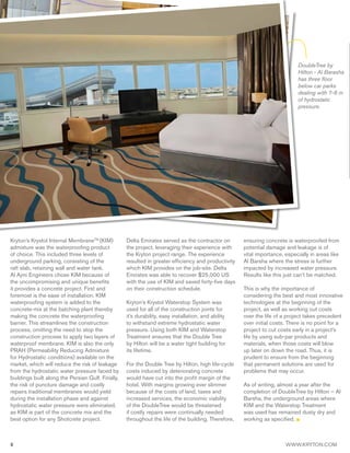 8 WWW.KRYTON.COM
DoubleTree by
Hilton - Al Barasha
has three floor
below car parks
dealing with 7-8 m
of hydrostatic
pressure.
Kryton’s Krystol Internal MembraneTM
(KIM)
admixture was the waterproofing product
of choice. This included three levels of
underground parking, consisting of the
raft slab, retaining wall and water tank.
Al Ajmi Engineers chose KIM because of
the uncompromising and unique benefits
it provides a concrete project. First and
foremost is the ease of installation. KIM
waterproofing system is added to the
concrete-mix at the batching plant thereby
making the concrete the waterproofing
barrier. This streamlines the construction
process, omitting the need to stop the
construction process to apply two layers of
waterproof membrane. KIM is also the only
PRAH (Permeability Reducing Admixture
for Hydrostatic conditions) available on the
market, which will reduce the risk of leakage
from the hydrostatic water pressure faced by
buildings built along the Persian Gulf. Finally,
the risk of puncture damage and costly
repairs traditional membranes would yield
during the installation phase and against
hydrostatic water pressure were eliminated,
as KIM is part of the concrete mix and the
best option for any Shotcrete project.
Delta Emirates served as the contractor on
the project, leveraging their experience with
the Kryton project range. The experience
resulted in greater efficiency and productivity
which KIM provides on the job-site. Delta
Emirates was able to recover $25,000 US
with the use of KIM and saved forty-five days
on their construction schedule.
Kryton’s Krystol Waterstop System was
used for all of the construction joints for
it’s durability, easy installation, and ability
to withstand extreme hydrostatic water
pressure. Using both KIM and Waterstop
Treatment ensures that the Double Tree
by Hilton will be a water tight building for
its lifetime.
For the Double Tree by Hilton, high life-cycle
costs induced by deteriorating concrete
would have cut into the profit margin of the
hotel. With margins growing ever slimmer
because of the costs of land, taxes and
increased services, the economic viability
of the DoubleTree would be threatened
if costly repairs were continually needed
throughout the life of the building. Therefore,
ensuring concrete is waterproofed from
potential damage and leakage is of
vital importance, especially in areas like
Al Barsha where the stress is further
impacted by increased water pressure.
Results like this just can’t be matched.
This is why the importance of
considering the best and most innovative
technologies at the beginning of the
project, as well as working out costs
over the life of a project takes precedent
over initial costs. There is no point for a
project to cut costs early in a project’s
life by using sub-par products and
materials, when those costs will blow
up later on down the road. Thus, it is
prudent to ensure from the beginning
that permanent solutions are used for
problems that may occur.
As of writing, almost a year after the
completion of DoubleTree by Hilton – Al
Barsha, the underground areas where
KIM and the Waterstop Treatment
was used has remained dusty dry and
working as specified.
 