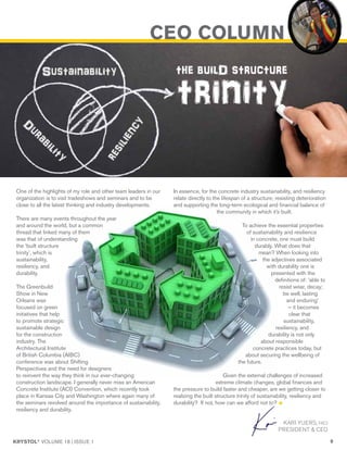 KRYSTOL®
VOLUME 18 | ISSUE 1 9
CEO COLUMN
One of the highlights of my role and other team leaders in our
organization is to visit tradeshows and seminars and to be
close to all the latest thinking and industry developments.
There are many events throughout the year
and around the world, but a common
thread that linked many of them
was that of understanding
the ‘built structure
trinity’, which is
sustainability,
resiliency, and
durability.
The Greenbuild
Show in New
Orleans was
focused on green
initiatives that help
to promote strategic
sustainable design
for the construction
industry. The
Architectural Institute
of British Columbia (AIBC)
conference was about Shifting
Perspectives and the need for designers
to reinvent the way they think in our ever-changing
construction landscape. I generally never miss an American
Concrete Institute (ACI) Convention, which recently took
place in Kansas City and Washington where again many of
the seminars revolved around the importance of sustainability,
resiliency and durability.
KARI YUERS, FACI
PRESIDENT & CEO
In essence, for the concrete industry sustainability, and resiliency
relate directly to the lifespan of a structure; resisting deterioration
and supporting the long-term ecological and financial balance of
the community in which it’s built.
To achieve the essential properties
of sustainability and resilience
in concrete, one must build
durably. What does that
mean? When looking into
the adjectives associated
with durability one is
presented with the
definitions of: ‘able to
resist wear, decay;
be well, lasting
and enduring’
– it becomes
clear that
sustainability,
resiliency, and
durability is not only
about responsible
concrete practices today, but
about securing the wellbeing of
the future.
Given the external challenges of increased
extreme climate changes, global finances and
the pressure to build faster and cheaper, are we getting closer to
realizing the built structure trinity of sustainability, resiliency and
durability? If not, how can we afford not to?
 