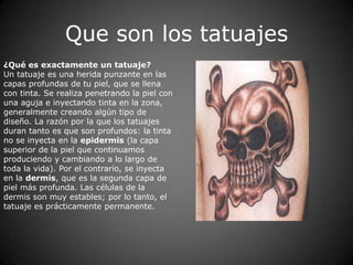 Que son los tatuajes
¿Qué es exactamente un tatuaje?
Un tatuaje es una herida punzante en las
capas profundas de tu piel, que se llena
con tinta. Se realiza penetrando la piel con
una aguja e inyectando tinta en la zona,
generalmente creando algún tipo de
diseño. La razón por la que los tatuajes
duran tanto es que son profundos: la tinta
no se inyecta en la epidermis (la capa
superior de la piel que continuamos
produciendo y cambiando a lo largo de
toda la vida). Por el contrario, se inyecta
en la dermis, que es la segunda capa de
piel más profunda. Las células de la
dermis son muy estables; por lo tanto, el
tatuaje es prácticamente permanente.
 