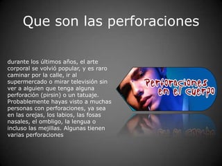 Que son las perforaciones

durante los últimos años, el arte
corporal se volvió popular, y es raro
caminar por la calle, ir al
supermercado o mirar televisión sin
ver a alguien que tenga alguna
perforación (pirsin) o un tatuaje.
Probablemente hayas visto a muchas
personas con perforaciones, ya sea
en las orejas, los labios, las fosas
nasales, el ombligo, la lengua o
incluso las mejillas. Algunas tienen
varias perforaciones
 