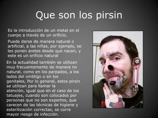 Que son los pirsin
Es la introducción de un metal en el
cuerpo a través de un orificio.
Puede darse de manera natural o
artificial, a las niñas, por ejemplo, se
les ponen aretes desde que nacen, y
este es un orificio natural
En la actualidad también se utilizan
muy frecuentemente de manera no
natural, como en los parpados, a los
lados del ombligo o en los
genitales, Por lo general, estos pirsin
se utilizan para llamar la
atención, igual que en el caso de los
tatuajes, cuando son colocados por
personas que no son expertos, que
carecen de las técnicas de higiene y
esterilización correctas, se corre
mayor riesgo de infección.
 