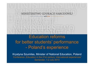 Education reforms
f b tt t d t ’ ffor better students’ performance
- Poland’s experience
Krystyna Szumilas, Minister of National Education, Poland
Poland s experience
y y , ,
Conference „Education in the 21st century: international experiences”
Santander, 1-2 July 2013
 