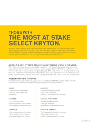THOSE WITH
THE MOST AT STAKE
SELECT KRYTON.
A building. A dam. A tunnel. More than concrete and steel, brick and glass. They’re investments made,
dreams realized. Representing time and money, sweat and tears. Reputations are made, companies are
defined. There’s a great deal at stake—for everyone involved. Especially if problems arise with the wrong
concrete waterproofing system. That’s why world-class builders protect with Kryton.




KRYTON: THE MOST EFFECTIVE CONCRETE WATERPROOFING SYSTEM IN THE WORLD.
Only Kryton protects concrete permanently. Our revolutionary self-sealing technology and comprehensive
support system transforms concrete into an ever-vigilant, waterproof barrier. Short term, you’ll shave weeks
off construction schedules, cut waterproofing costs by up to 40% and maximize your building footprint. Long
term you’ll avoid leaks, discoloration and costly callbacks. All of which explains how we can offer an industry-
leading 25-year warranty. And how 40-year-old Kryton projects are as dry today as when they were first built.

PROTECTION FOR THE JOB YOU DO.
Concrete waterproofing touches virtually everyone on the jobsite. And Kryton protects not just concrete
but an owner’s investment, an architect’s design, an engineer’s reputation and more.


OWNER                                             ARCHITECT
• Shorten construction schedules                  • Achieve greater design flexibility
• Build right to the property line                • Build to LEED standards
• Reduce risk                                     • Keep your project on time and on budget


ENGINEER                                          GENERAL CONTRACTOR
• Time-proven technology                          • Enhance jobsite productivity
• Independent testing and certification           • Save time, build faster
• Technical support anytime, anywhere             • Reduce labor and workmanship issues

APPLICATOR                                        CONCRETE PRODUCER
• Step-by-step application instructions           • Technical support is tailored to your needs
• Works under any jobsite condition               • Maximize your profit per unit
• Eliminate stress & cost of callbacks            • Create a branded waterproof concrete


                                                                                                                   www.kryton.com
 