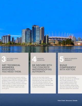 3       24/7 FIELD-LEVEL
        SUPPORT
                                                 4       INDUSTRY
                                                         EXPERTISE
                                                                                            5         BEST-IN-INDUSTRY
                                                                                                      WARRANTY


GET TECHNICAL                                    BE SECURE WITH                              BUILD
ANSWERS                                          THE CONCRETE                                CONFIDENTLY
WHENEVER                                         WATERPROOFING                               WITH KRYTON.
YOU NEED THEM.                                   AUTHORITY.

No other waterproofing company matches           Kryton not only meets industry              We offer the industry-leading
Kryton’s level of integrated support. Detailed   standards such as ICC-ES and NSF            25-year warranty for our admixture
guidelines, online instruction and Web videos,   International, we help raise them. We       and 10-year warranty for our
all 24/7. Have a specific question? You’ll       work with industry, academic and            surface applied products. Want
always be able to contact a Kryton technical     government bodies around the world          further assurance? Kryton has
support person no matter where you are           to develop certification standards and      the only crystalline waterproofing
in the world. Whatever support you need,         testing methodologies.                      admixture associated with projects
you’ve got it.                                                                               that have outlived their warranties.




                                                                                          False Creek, Vancouver, Canada
 