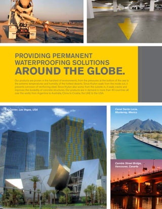 PROVIDING PERMANENT
       WATERPROOFING SOLUTIONS
       AROUND THE GLOBE.
       Our products are proven in the harshest of environments, from the pressures at the bottom of the sea to
       the extreme temperatures and humidity of the hottest deserts. Since Kryton seals from the inside out, it
       prevents corrosion of reinforcing steel. Since Kryton also works from the outside in, it seals cracks and
       improves the durability of concrete structures. Our products are in demand in more than 40 countries all
       over the world, from Argentina to Australia, China to Croatia, the UAE to the USA.




CityCenter, Las Vegas, USA                                                                         Canal Santa Lucia,
                                                                                                   Monterrey, Mexico




                                                                                                   Cambie Street Bridge,
                                                                                                   Vancouver, Canada
 