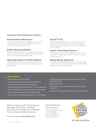 PRODUCTS THAT PERMANENTLY PROTECT.

Krystol Internal Membrane™                                                 Krystol T1/T2
                                                                                      ®




Kryton’s Krystol Internal Membrane (KIM) is the world’s first              A surface-applied treatment for new and existing concrete,
crystalline waterproofing admixture. KIM turns your entire                 Krystol T1 and T2 grow deeper in concrete, and outperform
concrete mass into a waterproof barrier.                                   direct competitors for waterproofing properties in independent
                                                                           side-by-side tests.
Krystol Waterstop System                                                   Krystol Crack Repair System
                                                                                      ®



The Krystol Waterstop System works where other waterstops
                                                                           Our permanent solution for repairing leaking cracks for either
routinely fail. Kryton is the only integral waterproofing company
                                                                           the positive or negative side is perfect for when you only want
that has a fully integrated waterstop system.
                                                                           to repair cracks once.

Hydrostop Restore & Protect System™                                        Krystol Mortar Admixture™
Hydrostop extends the life of aging concrete infrastructure.               Krystol Mortar Admixture (KMA) allows you to transform highly
Avoid replacement or costly repairs in the future. Restore and             porous mortar into a water-resistant, crack-resistant barrier that
protect instead.                                                           withstands even the harshest elements.




ABOUT KRYTON
• Waterproofing concrete since 1973                                     • Largest North American laboratory specializing in concrete
                                                                          permeability testing
• The inventor of the crystalline waterproofing admixture
                                                                        • Patented technology
• Pioneer of the waterproofing admixture category
                                                                        • Our projects are the oldest crystalline admixture structures
• Winner of the Ernst & Young Entrepreneur of the Year Award 2003
                                                                          in the world
• Winner of the Most Innovative Product Award in 2003 for KIM
                                                                        • Guided by principle values of Passion, Integrity and Expertise
• Winner of the Most Innovative Product Award (KWS)
• 3-time winner of the BC Best Companies to Work For Award




Offices in Canada, USA, UK, Singapore,                              Kryton International Inc.
Barbados, China, India, and Dubai.                                  Technical Headquarters
                                                                    1645 East Kent Avenue
Plus, with over 50 distributors worldwide,                          Vancouver, BC Canada V5P 2S8
there is a Kryton distributor near you.                             Tel: 1.604.324.8280
                                                                    Fax: 1.604.324.8899
                                                                    Toll Free: 1.800.267.8280
Find yours today. www.kryton.com                                    Email: info@kryton.com


©201 Kryton International Inc.
    1
 