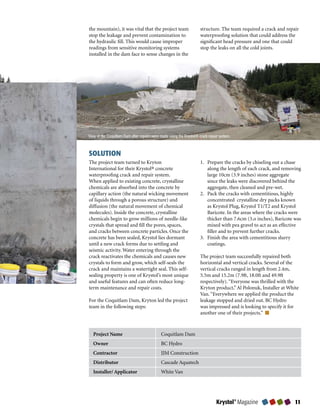 the mountain), it was vital that the project team                     structure. The team required a crack and repair
stop the leakage and prevent contamination to                         waterproofing solution that could address the
the hydraulic fill. This would cause improper                         significant head pressure and one that could
readings from sensitive monitoring systems                            stop the leaks on all the cold joints.
installed in the dam face to sense changes in the




View of the Coquitlam Dam after repairs were made using the Krystol® crack repair system.



SOLUTION
The project team turned to Kryton                                     1. Prepare the cracks by chiseling out a chase
International for their Krystol® concrete                                along the length of each crack, and removing
waterproofing crack and repair system.                                   large 10cm (3.9 inches) stone aggregate
When applied to existing concrete, crystalline                           since the leaks were discovered behind the
chemicals are absorbed into the concrete by                              aggregate, then cleaned and pre-wet.
capillary action (the natural wicking movement                        2. Pack the cracks with cementitious, highly
of liquids through a porous structure) and                               concentrated  crystalline dry packs known
diffusion (the natural movement of chemical                              as Krystol Plug, Krystol T1/T2 and Krystol
molecules). Inside the concrete, crystalline                             Baricote. In the areas where the cracks were
chemicals begin to grow millions of needle-like                          thicker than 7.6cm (3.o inches), Baricote was
crystals that spread and fill the pores, spaces,                         mixed with pea gravel to act as an effective
and cracks between concrete particles. Once the                          filler and to prevent further cracks.
concrete has been sealed, Krystol lies dormant                        3. Finish the area with cementitious slurry
until a new crack forms due to settling and                              coatings.
seismic activity. Water entering through the
crack reactivates the chemicals and causes new                        The project team successfully repaired both
crystals to form and grow, which self-seals the                       horizontal and vertical cracks. Several of the
crack and maintains a watertight seal. This self-                     vertical cracks ranged in length from 2.4m,
sealing property is one of Krystol’s most unique                      5.5m and 15.2m (7.9ft, 18.0ft and 49.9ft
and useful features and can often reduce long-                        respectively). “Everyone was thrilled with the
term maintenance and repair costs.                                    Kryton product,” Al Polonuk, Installer at White
                                                                      Van. “Everywhere we applied the product the
For the Coquitlam Dam, Kryton led the project                         leakage stopped and dried out. BC Hydro
team in the following steps:                                          was impressed and is looking to specify it for
                                                                      another one of their projects.”



   Project Name                              Coquitlam Dam
   Owner                                     BC Hydro
   Contractor                                JJM Construction
   Distributor                               Cascade Aquatech
   Installer/ Applicator                     White Van




                                                                                Krystol® Magazine                  
 