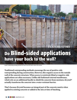 FEATURE STORY

Do Blind-sided applications
have your back to the wall?
Krystol® waterproofing technology eliminates the need to access the exterior surface of the structure.




Traditional waterproofing methods encourage the use of positive-side
waterproofing during construction. However, this requires access to the outside
wall of the concrete structure. When access is restricted, blind or negative-side
applications are often necessary. Unlike old-fashioned external membranes,
which rely on an additional hurdle to shield the concrete from moisture, Krystol®
actually transforms the concrete into a water-resistant barrier.

That’s because Krystol becomes an integral part of the concrete matrix when
applied to existing concrete or added to the mix at time of batching.


                           www.kryton.com
 