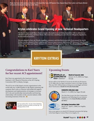 Photo: Kari Yuers (left) watches as Chairman of the board Ron Yuers, MP Raymon Chan, Deputy Mayor Peter Ladner and Deputy Minister
       of Economic Development Don Fast cut the ribbon.




                    Kryton celebrates Grand Opening of new Technical Headquarters
                    The Kryton Team would like to thank everyone who made it out on Friday, September 14th to celebrate our
                    official Grand Opening and Open House. The event was a smashing success with over 260 guests, dignitaries,
                    Kryton staff and partners.

                    We were pleased to host our friends, suppliers, customers and distribution partners from around the world.
                    Kryton was also pleased to host Canadian and Vancouver government diginitaries MP Raymond Chan, Deputy
                    Mayor Peter Ladner and Deputy Minister of Economic Development Don Fast for the official ribbon-cutting
                    ceremony.




                                                          KRYTON EXTRAS


Congratulations to Kari Yuers                                                   Upcoming Events
for her recent ACI appointment!                                                                                    World of Concrete 00
                                                                                                                   January 22-25, 2008 | Las Vegas,
Kari Yuers was appointed to the American Concrete                                                                  Nevada
Institute’s (ACI) Board of Direction at the ACI’s Spring
Convention 2007 in Atlanta, Georgia.                                            Kryton will be at the World of Concrete for the 6th year this January
                                                                                22-25, 2008 at the Las Vegas Convention Centre in Las Vegas, Nevada.
                                                                                This year, WOC 2008 promises to bring you an even bigger and better
The ACI is one of the largest concrete organizations in the
                                                                                show! Visit Kryton at booth N1119 in the North Hall.
world with over 15,000 members in 98 chapters spanning 108
countries. Kari’s role as a Director will include the support,
                                                                                                      CONEXPO-CON/AGG 00
development and implementation of strategies to increase
                                                                                                      March 11-15, 2008 | Las Vegas, Nevada
ACI’s role and membership internationally, and fostering
relationships with members of the concrete industry while                                             The Only Place to go to See New Construction
increasing awareness of the ACI.                                                                      Equipment and Technology for your Industry.
                                                                                                      Visit Kryton in the Green Pavilion at booth
                                                                                                      GP-50513

                   Kari Yuers with Ann Ellis - the chair of the ACI Marketing
                   Committee (Sub-Board committee) and Kelly Page - the
                                                                                                      ACI Spring Convention 00
                   Managing Director of ICRI.                                                         March 30 – April 3,. 2008 | Los Angeles,
                                                                                                      California
                                                                                Join us once again as we attend ACI’s biannual convention this Spring
                                                                                at the Hyatt Regency Century Plaza in Los Angeles, CA.


                                                                                                          Krystol® Magazine                        
 