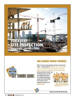 FOR EVERY
    SITE INSPECTION,
    WHATEVER THE ALTITUDE




                        WE KNOW WHAT WORKS
                        When it comes to waterproofing concrete, we know what
                        works…and what doesn’t! Thirty-five years of world-wide
                        success in creating dry, durable concrete structures has
        ®
                        made us leaders in crystalline waterproofing technology.
                        Extensive product research and
                        development, two concrete
                        permeability laboratories
                        and a field-tested technical
                        support team stand behind
                        every project. Put our
                        expertise to work for you!
                        By Your Side.™


                            ®



                                                At the Lab. In the Field. By Your Side.

      www.kryton.com
 