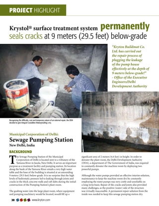 PROJECT HIGHLIGHT

Krystol® surface treatment system                                                                       permanently
seals cracks at 9 meters (29.5 feet) below-grade
                                                                                                                   “Kryton Buildmat Co.
                                                                                                                   Ltd. has carried out
                                                                                                                   the repair process of
                                                                                                                   plugging the leakage
                                                                                                                   of the pump house
                                                                                                                   effectively at the depth of
                                                                                                                   9 meters below-grade!”
                                                                                                                   - Office of the Executive
                                                                                                                   Engineers/Delhi
                                                                                                                   Development Authority




Recognizing the difficulty, cost and temporary nature of an external repair, the DDA
decided to give Integral Crystalline Waterproofing a try.




Municipal Corporation of Delhi:
Sewage Pumping Station
New Delhi, India
BACKGROUND

T       he Sewage Pumping Station of the Municipal
        Corporation of Delhi is located next to a tributary of the
        Yamuna River in Jasola, New Delhi. It serves an important
purpose as a treatment facility and pumping station. Its location
                                                                                       significant area of 2 meters (6.6 feet) in height. In order to
                                                                                       dewater the plant room, the Delhi Development Authority
                                                                                       (DDA), a department of The Government of India, was required
                                                                                       to constantly dewater the machine room by deploying two
along the bank of the Yamuna River entails a very high water                           powerful pumps.
table and the base of the building is situated at an astounding
9 meters (29.5 feet) below-grade. It is no surprise that the high                      Although the water pumps provided an effective interim solution,
levels of hydrostatic pressure led to leaking through joints and                       maintenance to keep the machine room dry by constantly
cracks in the thick concrete walls and raft slabs during the initial                   employing the water pumps was very costly and unreliable on
construction of the Pumping Station’s plant room.                                      a long-term basis. Repair of the cracks and joints also provided
                                                                                       many challenges, as the positive (water) side of the structure
The gushing water into the large plant room, where equipment                           was virtually inaccessible. A permanent repair solution from the
and pumping machinery would be located, would fill up a                                inside was needed to keep this sewage pumping station dry.

  0                         www.kryton.com
 