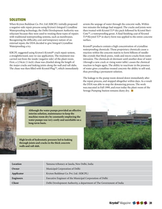 SOLUTION
When Kryton Buildmat Co. Pvt. Ltd (KBCPL) initially proposed          arrests the seepage of water through the concrete walls. Within
a negative-side repair process using Kryton’s Integral Crystalline    two minutes the leakage had stopped. The cracks and joints were
Waterproofing technology, the Delhi Development Authority was         then treated with Krystol T1® dry pack followed by Krystol Bari-
reluctant because they were used to treating these types of repairs   Cote™, a waterproofing grout. A final finishing coat of Krystol
with traditional waterproofing systems, such as membranes.            T1®/Krystol T2® in slurry form was applied to the entire concrete
Recognizing the difficulty, cost and temporary nature of an           surface.
external repair, the DDA decided to give Integral Crystalline
Waterproofing a try.                                                  Krystol® products contain a high concentration of crystalline
                                                                      waterproofing chemicals. These proprietary chemicals cause a
KBCPL suggested using Kryton’s Krystol® crack repair system,          reaction within the concrete matrix to form billions of needle-
a straightforward, easy-to-use application. The treatment was         like crystals that block pores, voids and micro-cracks from water
carried out from the inside (negative side) of the plant room.        intrusion. The chemicals sit dormant until another dose of water
First, a 2.54cm (1 inch) chase was chiseled along the length of       (through a new crack or rising water table) causes the chemical
the major cracks and leaking joints along the wall and raft slabs.    reaction to begin again. The ability to reactivate in the presence
The chase was then filled with Krystol Plug™, which immediately       of water gives crystalline-treated concrete the ability to self-seal,
                                                                      thus providing a permanent solution.

                                                                      The leakage to the pump room slowed down immediately after
                                                                      the repair process, and stopped altogether within days. As a result
                                                                      the DDA was able to stop the dewatering process. The work
                                                                      was executed in Fall 1999, and even today the plant room of the
                                                                      Sewage Pumping Station remains dusty dry.




                   Although the water pumps provided an effective
                   interim solution, maintenance to keep the
                   machine room dry by constantly employing the
                   water pumps was very costly and unreliable on a
                   long-term basis.




           High levels of hydrostatic pressure led to leaking
           through joints and cracks in the thick concrete
           walls and raft slab.




  Location                          Yamuna tributary at Jasola, New Delhi, India
  Owner                             Municipal Corporation of Delhi
  Applicator                        Kryton Buildmat Co. Pvt. Ltd. (KBCPL)
  Engineers                         Executive Engineer of the Municipal Corporation of Delhi
  Client                            Delhi Development Authority, a department of The Government of India




                                                                                                Krystol® Magazine                       
 