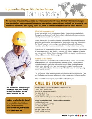 It pays to be a Kryton Distribution Partner	 	                                            	


	           	         							             Join us today!
                                											

Are you looking for a competitive advantage and a manufacturer who truly values distributor relationships? Have you
been searching for a connection that will give you the power and the freedom to be more profitable and successful? Kryton
International is committed to the ongoing success and growth of our distribution partner network, around the world.


                                                What is the opportunity?
                                                Kryton International Inc. is expanding worldwide. If your company is a leader in
                                                the supply or application of world-class products and solutions for the construction
                                                industry, this opportunity may be for you.

                                                Kryton International Inc. manufactures and distributes the world’s only permanent,
                                                self-sealing waterproofing system for concrete construction, repair and maintenance.
                                                The Krystol® concrete waterproofing system is the intelligent, self-sealing water-
                                                protection system that transforms concrete into a powerful water-resistant barrier.

                                                Krystol® relies on revolutionary crystalline technology that turns porous concrete into
                                                an impermeable barrier. The result is a structure with reduced cracking, self-sealing
                                                and water-resistant abilities that provide a powerful defense against water intrusion or
                                                leaking and the corrosion of reinforcing steel.

                                                Want to know more?
                                                Kryton International is a distributor-focused manufacturer. Known worldwide for
                                                working together with distribution partners to achieve success, Kryton provides
                                                a robust co-operative marketing program, intensive field and classroom training
                                                initiatives and regionally based sales support, warehousing and manufacturing
                                                services. 90% of Distribution Partners surveyed claim Kryton as the fastest growing
                                                portion of their business.

                                                Our ideal partner shares our commitment to By Your Side service and support. They
                                                have the local connections and dedication to bring a new product to the marketplace.

                                                If this sounds like your company, we would like to hear from you.


                                                CALL US TODAY!
    90% of Distribution Partners surveyed       Worldwide Sales  Distribution Kryton International Inc.
    claim Kryton as the fastest growing         “Palm Court”, 28 Pine Road
    portion of their business. We look          Belleville, St. Michael, Barbados W.I.
    forward to working with you.                Fax: (246) 429-5143
                                                Phone: (246) 437-3202
                                                E-mail: distribution@kryton.com and USAsales@kryton.com

    Looking for a local a distributor?          Technical Headquarters and Kryton Canada Corporation
                                                1645 East Kent Avenue
    For an online listing of our Distribution
                                                Vancouver BC, Canada V5P 2S8
    Partners by region, please visit            Fax: (604) 324-8899
    www.kryton.com/distribution                 Phone: (604) 324-8280
                                                Toll Free: 1-800-267-8280
    or call -00--0                      E-mail: info@kryton.com

                                                                                              Krystol® Magazine                       
 