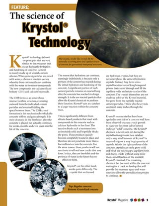 FEATURE:

The science of
            Krystol                                ®


             Technology
K            rystol® technology is based
              on principles that are very
             similar to the processes that
             occur during the hydration
and hardening of concrete. Cement
is mainly made up of several calcium
                                              Microscopic, needle-like crystals fill the
                                              naturally occurring pores and capillary tracts
                                              of concrete for guaranteed waterproof structures.



                                              The reason that hydration can continue,             are hydration crystals, but they are
silicates. When cement particles are mixed
with water, a chemical reaction occurs        seemingly indefinitely, is because only a           not amorphous like cement hydration
whereby these calcium silicates combine       portion of the cement has reacted during            crystals. Instead, they form into a
with the water to form new compounds.         the initial hydration and hardening of the          crystalline structure of long hexagonal
The new compounds are calcium silicate        concrete. A significant portion of each             prisms that extend through and fill the
hydrate (CSH) and calcium hydroxide.          cement particle remains un-reacted long             capillary voids and micro-cracks of the
                                              after the concrete has reached its design           concrete. The crystals themselves are not
The CSH forms as an amorphous                 strength. It is the un-reacted particles that       made up solely of the Krystol material,
microcrystalline structure, extending         allow the Krystol chemicals to perform              but grow from the partially reacted
outward from the individual cement            their function. Krystol® acts as a catalyst         cement particles. This is why the crystals
particles and eventually filling the          to a larger reaction within the concrete            can travel many inches through the
space between them. The CSH crystal           mass.                                               concrete.
formation is the mechanism by which the
concrete stiffens and gains strength. It is   This is significantly different from                Krystol® treatments that have been
most dramatic in the first hours after the    silicate-based products that react with             applied to one side of a concrete wall have
concrete is placed, but actually continues    compounds in the concrete such as                   been observed to cause crystal growth
for weeks, months and even years into the     calcium hydroxide or free lime. The                 to occur on the other side of several
life of the concrete.                         reaction binds such a treatment into                inches of “solid” concrete. The Krystol®
                                              an insoluble solid and hopefully blocks             chemical is never used-up during the
                                              the pores. These products quickly                   crystallization process. As a catalyst,
                                              become completely bound in place and                only a very small amount of Krystol® is
                                              therefore do not penetrate more than a              required to grow a very large quantity of
                                              few millimeters into the concrete. For              crystals. Within the tight confines of the
                                              the same reason, these products will not            concrete, crystals can easily grow to fill
                                              reactivate to self-seal new cracks that may         and block the microscopic capillary pores
                                              form. In fact, they are insoluble and the           and micro-cracks without using more
                                              presence of water in the future has no              than a small fraction of the available
                                                   effect on them.                                Krystol® chemical. The remaining
                                                                                                  chemical lies dormant within the concrete
                                                       Krystol®, on the other hand,               waiting for a crack to develop that will
                                                        works quite differently. The              provide the necessary space and water
                                                         crystals that are formed                 source to allow the crystallization process
                                                                                                  to continue.



                                                        Top: Regular concrete
                                                        Bottom: Krystolized concrete



                                                                                                   Krystol® Magazine                      
 