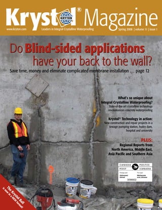 Kryst l Magazine
                                                       ®
                                                   ®




     www.kryton.com      Leaders in Integral Crystalline Waterproofing                 Spring 2008 | volume 11 | issue 1




       Do Blind-sided applications
           have your back to the wall?
       Save time, money and eliminate complicated membrane installation … page 12




                                                                                     What’s so unique about
                                                                         Integral Crystalline Waterproofing?
                                                                               State-of-the-art crystalline technology
                                                                              revolutionizes concrete waterproofing

                                                                              Krystol® Technology in action:
                                                                           New construction and repair projects in a
                                                                              sewage pumping station, hydro dam,
                                                                                             hospital and university


                                                                                                           PLUS:
                                                                                     Regional Reports from
                                                                                North America, Middle East,
                                                                              Asia Pacific and Southern Asia




                                                                                               3096602
 Th ow i
is
n
   eK na
      ry N EW
         sto f
            l B orm
               all at!




                                                                               Krystol® Magazine                   
 