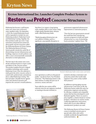 Kryton News
   Kryton International Inc. Launches Complete Product System to

   Restore and Protect Concrete Structures
Hydrostop	has	become	a	well-known	             Step	three	is	to	impart	a	long-lasting	          government-supported	infrastructure	
name	over	many	years	as	Kryton’s	              water	repellent	effect	to	the	surface	using	     improvement	or	restoration	projects.	
water	repellent	sealer.	On	September	          a	high-quality	blended	silane-siloxane	
1,	2010,	the	trusted	Hydrostop	brand	          sealer	called	Hydrostop	Sealer.                  “Over	the	last	year,	governments	around	
will	be	expanded	to	include	two	new	                                                            the	world	have	been	introducing	
Hydrostop	products:	Hydrostop	Grout	           “Replacing	aging	infrastructure	can	             incentive	programs	to	build	and	repair	
and	Hydrostop	Coating.	Together,	the	          cost	millions	of	dollars	and	be	a	               infrastructure	as	a	way	of	stimulating	
three	products	make	up	a	new	3-step	           significant,	unacceptable	disruption	to	         local	economies,”	explains	Yuers.	“We	
restoration	and	protection	system	for	
above	grade	concrete	structures	called	
the	Hydrostop	Restore		Protect	System.	
The	Hydrostop	Restore		Protect	
System	greatly	extends	the	useful	life	of	
deteriorating	concrete	infrastructure	and	
buildings,	improves	overall	aesthetics	and	
offers	a	more	environmentally	sustainable	
alternative	to	total	replacement.

The	first	step	in	the	system	uses	a	non-
shrink	waterproof	grout	to	repair	cracks	
and	defects	at	the	concrete	surface.	
The	product	employs	Kryton’s	original	
crystalline	technology	and	is	named	
Hydrostop	Grout.	Once	the	substrate	is	                                                   Kryton’s Hydrostop Sealer resists water and stains.
made	good,	the	entire	concrete	surface	is	
coated	with	a	polymerized,	cementitious	       your	operations	as	well	as	to	the	general	       wanted	to	develop	a	restoration	and	
slurry	called	Hydrostop	Coating.	This	         public,”	says	Kevin	Yuers,	Vice	President	       protection	system	that	would	make	
layer	provides	a	durable	barrier	against	      of	Kryton.	“The	Hydrostop	System	is	the	         engineers’	lives	easier	as	they	tackled	
water	and	chemical	intrusion	and	              ideal	solution.	It	makes	the	best	use	of	        these	projects.”
improves	the	concrete’s	overall	aesthetics.	   resources,	money	and	time.”
                                                                                                In	addition	to	giving	aging	concrete	
                                               Yuers	adds	the	new	system	will	be	               infrastructure	a	new	lease	on	life,	the	
                                               welcome	news	for	any	engineers	involved,	        Hydrostop	System	makes	life	easier	for	
                                               or	wanting	to	become	involved,	in	               maintenance	engineers	and	specifiers	
                                                                                                by	offering	a	complete	and	compatible	
                                                                                                system	that	has	been	developed	to	work	
                                                                                                flawlessly	together.	There’s	no	need	to	
                                                                                                piece	together	a	solution	based	on	various	
                                                                                                products.	And	there’s	no	need	to	resolve	
                                                                                                conflicting	application	instructions,	
                                                                                                which	often	occurs	when	different	
                                                                                                manufacturers’	products	are	used.

                                                                                                The	Hydrostop	Restore		Protect	System	
                                                                                                comes	in	standard	concrete	gray	or	
                                                                                                special	order	white	color	and	is	
Hydrostop Restore  Protect System.                                                             available	worldwide	through	Kryton’s	
                                                                                                authorized	dealers.

  2                   www.kryton.com
 