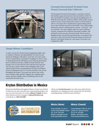 Ensenada International Terminal Grain
                                                                   Tunnel, Ensenada Baja California
                                                                   The	Ensenada	International	Terminal	is	a	maritime	terminal	
                                                                   that	handles	cargo	and	containers	from	around	the	world.	It	is	
                                                                   also	responsible	for	loading,	receiving	and	stockpiling	grain.	In	
                                                                   2008,	the	Ensenada	Port	Authority	added	a	below	grade	concrete	
                                                                   tunnel	to	house	a	belt	transportation	system	to	the	terminal	as	
                                                                   well	as	a	new	grain	silo	to	supplement	its	grain	loading	system.	
                                                                   Due	to	the	terminal’s	location	on	the	Pacific	Coast,	withstanding	
                                                                   hydrostatic	pressure	and	keeping	the	concrete	–	and	grain	–	dry	
                                                                   was	essential.		Any	water	leakage	could	ruin	entire	containers	
                                                                   of	grain,	costing	the	Port	Authority	thousands	of	dollars.	The	
                                                                   terminal’s	owners	turned	to	Kryton	for	help.	Kryton	used	its	
                                                                   flagship	product,	Krystol	Internal	Membrane,	to	waterproof	the	
                                                                   concrete	as	well	as	the	Krystol	Waterstop	System	for	joints	and	
                                                                   Krystol	Crack	Repair	System	for	crack	repair.	The	project	was	
                                                                   completed	in	2009.



Tanque Belenes, Guadalajara
A	major	concern	for	the	government	supplying	potable	water	
to	residents	of	Belenes	was	dependability.	For	years	the	area	
had	faced	challenges	with	leaks	in	water	lines	and	water	tanks,	
surface	contamination	and	political	wrangling.	So	when	it	came	
to	repairing	the	decade	old	Belenes	water	tank,	the	government	
knew	it	needed	to	provide	a	reliable	and	safe	solution.	Even	
though	it	was	10	years	old,	the	water	tank	had	never	been	put	
into	use	due	to	major	surface	issues	including	cracks	in	the	
walls	and	slab.	Kryton	recommended	its	Krystol	Crack	Repair	
System,	including	Krystol	T1/T2	and	Krystol	Bari-Cote,	for	use	
throughout	the	project.	The	system	was	used	on	the	cracks,	
joints,	tieholes,	walls	and	slab.	Together,	the	complete	repair	
system	ensured	a	healthy	source	of	drinking	water	for	the	
community	the	tank	serves.



Kryton Distribution in Mexico
Kryton	has	distributors	throughout	Mexico.	Contact	any	of	them	    Check	out	www.kryton.com	to	see	other	areas	where	Kryton	
to	find	out	more	about	how	Kryton’s	waterproofing	products	can	    distributors	are	changing	concrete	construction	for	the	better,	
save	you	time	and	money.	Or	contact	Alfonso Urquidi,	Kryton’s	     including	Europe,	South	East	Asia	and	Africa.
Latin	America	territory	manager,	at	alfonso@kryton.com	
or	by	phone	at	+604-324-8280.	



                                                                   México (Norte)                   México (Central)

                       AUTHORIZED                                  Comercial Kalte, S.A. de C.V.
                                                                   Contact: Pepe Medellin Trevino
                                                                                                    Comercializadora Tidal, S.A. de C.V.
                                                                                                    Contact: Lic. Damaso Cuenca
                       DISTRIBUTOR                                 Tel: +52-81-1292-5100
                                                                   Website: www.kalte.com.mx
                                                                                                    Tel:+52-55-1107-0697
                                                                                                    Website: www.tidal.com.mx
                                                                   Email: pepe@kalte.com.mx         Email: damaso@tidal.com.mx



                                                                                           Krystol® Magazine                          
 