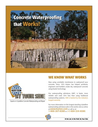 Concrete Waterproofing
that Works!




               WE KNOW WHAT WORKS
               Stop using unreliable membranes to waterproof your
               concrete. Since 1973 Kryton has helped architects,
               engineers and builders create dry, waterproof concrete
   ®           using Krystol technology.

               Our waterproofing admixture, KIM®, is faster, more
               reliable and costs 25% less than using traditional
               waterproofing systems. KIM is backed by the industry’s
               longest warranty.

               For more information on the longest standing crystalline
               waterproofing admixture jobs in the world, visit us online
               at www.kryton.com or call us at
               1-800-267-8280 or +1-604-324-8280.

                  ®



                                       At the Lab. In the Field. By Your Side.
 