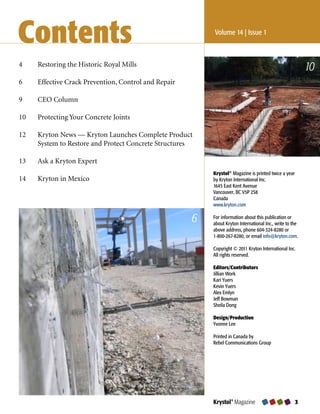 Contents                                                   Volume 14 | Issue 1



4	    Restoring	the	Historic	Royal	Mills
                                                                                                           10
6	    Effective	Crack	Prevention,	Control	and	Repair

9	    CEO	Column	

10	   Protecting	Your	Concrete	Joints

12	   Kryton	News	—	Kryton	Launches	Complete	Product	
	     System	to	Restore	and	Protect	Concrete	Structures

13	   Ask	a	Kryton	Expert
                                                           Krystol® Magazine is printed twice a year
14	   Kryton	in	Mexico                                     by Kryton International Inc.
                                                           1645 East Kent Avenue
                                                           Vancouver, BC V5P 2S8
                                                           Canada
                                                           www.kryton.com

                                                       6   For information about this publication or
                                                           about Kryton International Inc., write to the
                                                           above address, phone 604-324-8280 or
                                                           1-800-267-8280, or email info@kryton.com.

                                                           Copyright © 2011 Kryton International Inc.
                                                           All rights reserved.

                                                           Editors/Contributors
                                                           Jillian Work
                                                           Kari Yuers
                                                           Kevin Yuers
                                                           Alex Emlyn
                                                           Jeff Bowman
                                                           Sheila Dong

                                                           Design/Production
                                                           Yvonne Lee

                                                           Printed in Canada by
                                                           Rebel Communications Group




                                                           Krystol® Magazine                           
 