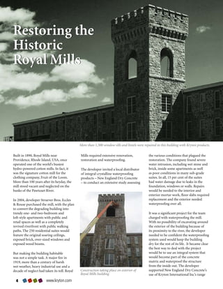Restoring the
Historic
Royal Mills




                                               More than 1,500 window sills and lintels were repaired in this building with Kryton products.

Built	in	1890,	Royal	Mills	near	               Mills	required	extensive	renovation,	            the	various	conditions	that	plagued	the	
Providence,	Rhode	Island,	USA,	once	           restoration	and	waterproofing.	                  restoration.	The	company	found	severe	
operated	one	of	the	world’s	busiest	                                                            water	intrusion,	including	wet	stone	and	
hydro-powered	cotton	mills.	In	fact,	it	       The	developer	invited	a	local	distributor	       brick,	inside	some	apartments	as	well	
was	the	signature	cotton	mill	for	the	         of	integral	crystalline	waterproofing	           as	poor	conditions	in	many	sub-grade	
clothing	company,	Fruit	of	the	Loom.	          products	–	New	England	Dry	Concrete	             suites.	In	all,	15	per	cent	of	the	suites	
More	than	100	years	after	its	heyday,	the	     –	to	conduct	an	extensive	study	assessing	       had	water	damage	due	to	leaks	in	the	
mill	stood	vacant	and	neglected	on	the	                                                         foundation,	windows	or	walls.	Repairs	
banks	of	the	Pawtuxet	River.		                                                                  would	be	needed	to	the	interior	and	
                                                                                                exterior	mortar	work,	floor	slabs	required	
In	2004,	developer	Struever	Bros.	Eccles	                                                       replacement	and	the	exterior	needed	
	Rouse	purchased	the	mill,	with	the	plan	                                                      waterproofing	over	all.
to	convert	the	degrading	building	into	
trendy	one-	and	two-bedroom	and	                                                                It	was	a	significant	project	for	the	team	
loft-style	apartments	with	public	and	                                                          charged	with	waterproofing	the	mill.	
retail	spaces	as	well	as	a	completely	                                                          With	no	possibility	of	excavating	around	
revived	riverfront	with	public	walking	                                                         the	exterior	of	the	building	because	of	
paths.	The	250	residential	suites	would	                                                        its	proximity	to	the	river,	the	developer	
feature	the	original	soaring	ceilings,	                                                         needed	to	be	confident	the	waterproofing	
exposed	brick,	over-sized	windows	and	                                                          system	used	would	keep	the	building	
exposed	wood	beams.	                                                                            dry	for	the	rest	of	its	life.		It	became	clear	
                                                                                                the	best	way	to	deal	with	the	project	
But	making	the	building	habitable	                                                              would	be	to	use	an	integral	system	that	
was	not	a	simple	task.	A	major	fire	in	                                                         would	become	part	of	the	concrete	
1919,	more	than	a	century	of	harsh	                                                             matrix	and	waterproof	the	structure	
wet	weather,	heavy	industrial	use	and	a	                                                        from	the	inside	out.	The	developer	
decade	of	neglect	had	taken	its	toll.	Royal	   Construction taking place on exterior of         supported	New	England	Dry	Concrete’s	
                                               Royal Mills building.                            use	of	Kryton	International	Inc’s	range	
                       www.kryton.com
 