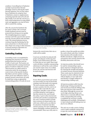 condition.	Controlling	heat	of	hydration	
can	help	to	prevent	these	thermal	
shrinkage	cracks	by	reducing	the	initial	
thermal	expansion.	You	can	also	reduce	
heat	of	hydration	by	using	low-heat-
of-hydration	cement	or	supplementary	
cementing	materials	such	as	fly	ash	and	
slag.	Finally,	if	you	start	the	concrete	at	a	
lower	initial	temperature	by	using	chilled	
water	and	aggregates,	you	may	be	better	
able	to	control	the	cracking.	

After	the	concrete	has	hardened,	the	
less-water-is-better	rule	is	reversed.	
Freshly	hardened	concrete	must	be	
protected	from	drying	out	too	quickly.	
The	strengthening	process	requires	
moisture	and	if	the	concrete	dries	out	too	
soon	the	concrete	will	be	weak	and	likely	
crack.	The	cement	hydration	process	
continues	long	after	hardening,	but	the	
most	critical	time	is	in	the	first	several	
days.	Proper	wet	curing	or	other	measures	       This concrete mix used the proper proportion of cement, water and aggregates to minimize
to	prevent	moisture	evaporation	are	             shrinkage and cracking.
essential	during	this	time.
                                                 between	the	control	joints,	their	size	or	     produce	a	foam	that	quickly	sets	within	
Controlling Cracking                             width	will	be	smaller.	                        the	crack	to	block	water	flow.	Urethane	
                                                                                                foam	injection	will	normally	remain	
                                                 Crack	size	can	further	be	reduced	with	        flexible	and	tolerate	a	slight	amount	of	
Controlling	cracks	is	accomplished	by	
                                                 proper	and	adequate	reinforcing	steel	         movement	in	the	concrete;	however,	this	
designing	your	structure	in	a	way	that	
                                                 design.	Good	reinforcement	will	result	        flexibility	deteriorates	with	time.
predetermines	the	location	and	size	
(width)	of	each	crack.	The	location	can	         in	cracks	that	are	very	small.	These	small	
be	predetermined	by	creating	intentional	        cracks	will	allow	crystalline	waterproofing	   An	injection	product	that	should	never	
planes	of	weakness	within	the	concrete.	         admixtures	to	self-seal	the	cracks	without	    be	used	for	waterproofing	is	epoxy.	
These	locations	are	called	control	or	           any	need	for	repair	work.	As	an	added	         Epoxy	injection	is	designed	and	used	
contraction	joints.	By	encouraging	a	            bonus,	the	concrete	and	structure	will	        for	restoring	the	strength	and	integrity	
crack	to	form	at	that	specific	location,	        be	much	stronger.                              of	cracked	concrete	structural	elements.	
they	help	to	prevent	random	cracking,	                                                          These	cracks	must	be	relatively	dry	for	
                                                                                                the	epoxy	to	achieve	adhesion.	Epoxy	
which	can	be	more	difficult	to	repair.	A	        Repairing Cracks                               will	not	displace	or	react	with	water	
properly	formed	control	joint	can	easily	
be	sealed	later	using	an	appropriate	                                                           and	therefore	is	largely	ineffective	at	
                                                 If	your	efforts	at	prevention	and	control	     waterproofing	a	leaking	crack.
waterproofing	product.	If	cracks	do	occur	       are	unsuccessful,	you	may	be	faced	with	
                                                 a	leaking	crack	that	needs	to	be	repaired.	
                                                                                                All	injection	products	suffer	from	the	
                                                 The	most	common	repair	method	is	
                                                                                                disadvantage	of	being	somewhat	hit	
                                                 to	inject	a	product	into	the	crack	in	an	
                                                                                                and	miss	because	both	the	drilling	of	the	
                                                 attempt	to	fill	it	and	make	the	crack	
                                                                                                holes	and	injection	of	the	material	is	
                                                 waterproof.	Typically,	a	series	of	holes	
                                                                                                done	blind.	Although	the	success	rate	
                                                 are	drilled	along	the	crack	length	so	
                                                                                                can	be	high,	achieving	100	per	cent	
                                                 that	they	intersect	the	crack	beneath	
                                                                                                effectiveness	is	extremely	difficult.	Due	
                                                 the	surface.	A	port	is	then	inserted	into	
                                                                                                to	this,	waterproofing	and	creating	
                                                 each	hole	and	a	product	is	pumped	into	
                                                                                                a	completely	dry	structure	is	equally	
                                                 the	crack.	Common	products	include	
                                                                                                challenging	and	unreliable.	Attempting	to	
                                                 slurry	mixtures	of	cement	and/or	clay	
                                                                                                re-inject	missed	and	still	leaking	areas	can	
                                                 with	water,	which	can	be	cost	effective	
                                                                                                also	be	very	difficult.
                                                 for	situations	of	minimal	water	flow	
                                                 and	low-pressure.	For	more	challenging	
This control joint creates a purposeful          repairs,	hydrophilic	urethane	products	are	    The	only	way	to	make	certain	a	leaking	
weakness in the concrete so that straight        recommended.	These	react	with	water	to	        crack	is	made	completely	waterproof	is	
line cracking will occur.                                                                       to	open	the	crack	and	repair	it	directly.	

                                                                                                Krystol® Magazine                        
 