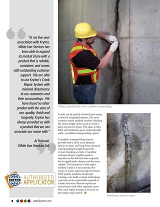 “In my five year
       association with Kryton,
        White Van Services has
            been able to expand
        its market share with a
        product that is reliable,
         consistent, and comes
    with outstanding customer
          support. We are able
           to use Kryton’s Crack
             Repair System with
            minimal disturbance
          to our customers and
       their surroundings. We
            have found no other
                                    Filling a chiseled chase with crystalline waterproofing.
      product with the ease of
         use, quality, finish and   Cracks	can	be	quickly	chiseled	open	using	
           longevity. Kryton has    an	electric	chipping	hammer.	The	most	
                                    common	repair	method	involves	chiseling	
      always provided us with       the	entire	length	of	the	crack	to	create	a	
          a product that we can     deep	and	narrow	chase.	The	chase	is	then	
                                    filled	with	hydraulic	grout	and	preferably	
    associate our name with.”       with	a	crystalline	waterproofing	system.	

                                    Crystalline	waterproofing	systems	
                  Al Polonuk,       provide	both	a	short-term	physical	
       White Van Services Ltd.      barrier	to	water	and	long-term	chemical	
                                    waterproofing	through	the	growth	
                                    of	pore-blocking	crystals.	Crystalline	
                                    waterproofing	is	roughly	equal	to	
                                    injection	in	the	skill	and	time	required,	
                                    but	is	significantly	cheaper	and	far	more	
                                    reliable.	The	limitation	of	this	repair	
                                    method	is	that	it	is	not	intended	for	
                                    cracks	or	joints	experiencing	movement.					
                                    With	quality	products	and	proper	
                                    training,	even	badly	cracked	and	leaking	
                                    concrete	can	be	successfully	repaired	to	
                                    a	dusty-dry	state.	Because	repairs	are	
                                    inconvenient	and	often	expensive,	your	
                                    best	crack	repair	strategy	is	to	focus	on	
                                    prevention	and	control.	
                                                                                      Failed epoxy injection repair

                  www.kryton.com
 