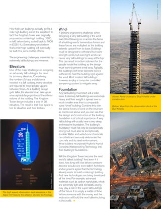 Source: Wikipedia - Aheilner

How high can buildings actually go? Is a
mile-high building out of the question? In
fact, the Kingdom Tower was originally
proposed as a mile-high building (1600
m tall) before being scaled back to 1000
m (3281 ft.). Some designers believe
that a mile-high building will eventually
be built. It is just a matter of time.
The engineering challenges presented by
extremely tall buildings are immense.

Elevators

Source: Wikipedia - Mkckim

One of the major challenges in designing
an extremely tall building is the need
for so many elevators. Considering
the number of stops and distance
traveled in a tall building, many elevators
are required to move people up and
between floors. As a building design
gets taller, the elevators can take up an
unacceptably large portion of the interior
volume of the building. The Kingdom
Tower design includes a total of 66
elevators. The result is that floor space is
lost to elevators and their lobbies.

The high speed observation deck elevators in the
Taipei 101 feature the latest in elevator technology.

Wind

A primary engineering challenge when
designing a very tall building is the wind
load. Wind blowing on or across the faces
of a building exerts tremendous forces and
these forces are multiplied as the building
extends upward from its base. Buildings
must be designed to withstand hurricane
strength winds, but even light winds can
cause very tall buildings to sway at the top.
This can result in motion sickness for the
people inside the building so the design
must work to prevent wind sway. Typically,
the building’s stiff inner concrete core is
sufficient to hold the building rigid against
the wind. Most modern tall buildings,
however, employ a computer controlled
dampening system to mitigate sway.

Foundation

Any tall building must start will a solid
base. Extremely tall buildings are extremely
heavy, and their weight is spread over a
much smaller area than a comparably
sized “short” building. Combine this with
the lateral forces of wind on the structure
as mentioned above and you can see that
the design and construction of the building
foundation is of critical importance. A very
tall building will usually have a very deep
and massive foundation. The building’s
foundation must not only be exceptionally
strong, but must also be exceptionally
durable. Water and waterborne chemicals
can attack and seriously deteriorate the
concrete and its steel reinforcement.
Wise builders incorporate Kryton’s Krystol
Concrete Waterproofing Technology into
their building’s foundations.

Above: Aerial closeup of Burji Khalifa under
construction.
Below: View from the observation deck at the
Burj Khalifa.

Will the Kingdom Tower become the next
world’s tallest building? And even if it
does, how long will it be before someone
decides to build one even taller? Architects
and engineers agree that the technology
already exists to build a mile-high building.
And new technologies are being developed
all the time. For example, advanced
materials such as carbon nanotubes, which
are extremely light and incredibly strong,
may play a role in the super tall buildings
of the future. It is simply a matter of time
before someone with the money and the
motivation will build the next tallest building
in the world.
Krystol® Magazine

Volume 16 | Issue 1

1
1

 