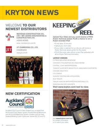 KRYTON NEWS
WELCOME TO OUR
NEWEST DISTRIBUTORS
MERIDIAN CONSTRUCTION CO.,
LTD / WO LOONG ENGINEERING &
CONSTRUCTION LTD.
HONG KONG
www. meridiancon.com.hk
JIT (Cambodia) Co., Ltd
Cambodia
www.jit.com.kh

Upload Your Video and you could receive a FREE
Kryton Technical Jacket, PLUS a chance to win a
Kryton branded iPad!
• It only takes 10 minutes!
• Upload your short video
• If your video is selected for our site, you will receive a
Kryton Technical Jacket, perfect for the jobsite
• PLUS One lucky video will win a new iPad, preloaded with
all our Kryton Technical Information.

LATEST VIDEOS
CYPRESS MOUNTAIN RESERVOIR
CONCRETE PHILOSOPHER ON CRACK REPAIR
CENTRAL COAST WATERPROOFING
TORRENT SHOTCRETE (BENEFITS OF USING KIM IN SHOTCRETE)
CASCADE AQUA-TECH
CTS CEMENT
DURATOP (TESTING KMA APPLICATION)
BUE TRAILER
TIANJIN HONG BA WATERPROOFING MATERIALS CO.
The JIT (Cambodia) team.

NEW ENGLAND DRY CONCRETE

Visit www.kryton.com/reel to view.

NEW CERTIFICATION

Auckland City Council in New Zealand has accepted that
the Krystol Crack Repair System, Krystol Internal Membrane
and the Krystol Waterstop System complies with the New
Zealand Building Code in particular clauses B2, E2 and F2.
Visit www.kryton.com/reel
for contest information
or to submit your video.
1
2

www.kryton.com

 