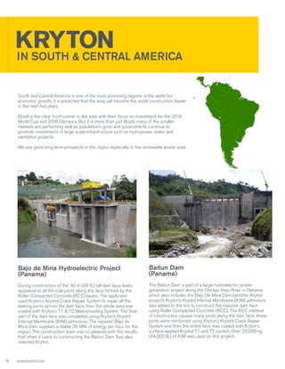 KRYTON AMERICA
IN SOUTH & CENTRAL
South and Central America is one of the most promising regions in the world for
economic growth, it is predicted that the area will become the world construction leader
in the next five years.
Brazil is the clear front-runner in the area with their focus on investment for the 2014
World Cup and 2016 Olympics. But it is more than just Brazil, many of the smaller
markets are performing well as populations grow and governments continue to
promote investments in large scale infrastructure such as hydropower, water and
sanitation projects.
We see good long-term prospects in the region especially in the renewable power area.

Bajo de Mina Hydroelectric Project
(Panama)
During construction of the 30 m (98 ft.) tall dam face, leaks
appeared at all the cold joints along the face formed by the
Roller Compacted Concrete (RCC) layers. The applicator
used Kryton’s Krystol Crack Repair System to repair all the
leaking joints across the dam face, then the whole area was
coated with Kryton’s T1 & T2 Waterproofing System. The final
part of the dam face was completed using Kryton’s Krystol
Internal Membrane (KIM) admixture. The repaired Bajo de
Mina Dam supplies a stable 36 MW of energy per hour for the
region. The construction team was so pleased with the results
that when it came to constructing the Baitun Dam they also
selected Kryton.

1
4

Baitun Dam
(Panama)
The Baitun Dam is part of a large hydroelectric power
generation project along the Chiriqui Viejo River in Panama
which also includes the Bajo De Mina Dam (another Kryton
project). Kryton’s Krystol Internal Membrane (KIM) admixture
was added to the mix to construct the massive dam face
using Roller Compacted Concrete (RCC). The RCC method
of construction causes many joints along the dam face, these
joints were reinforced using Kryton’s Krystol Crack Repair
System and then the entire face was coated with Kryton’s
surface-applied Krystol T1 and T2 system. Over 20,000 kg
(44,000 lb.) of KIM was used on this project.

www.kryton.com

 