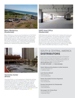 Blanc Monterrico
(Guatemala)

INDE Head Office
(Guatemala)

Blanc Monterrico is a luxury resort development on the Pacific
Coast of Guatemala. The site features pools, a private beach,
tropical gardens, ponds, trails, sports fields, and a marine club.
Each villa also features a private, above ground, infinity pool
that sits over living areas – so waterproofing was absolutely
crucial. The construction team used Kryton’s Krystol Internal
Membrane to waterproof the private infinity pools.

INDE (National Institute for Electricity) is tasked with local power
production for Guatemala. The growing organization expanded
their current building by constructing an extra floor on top of
the same building. The roof of the additional floor would also
be a parking lot. To protect the offices below the parking floor
the construction team used Kryton’s Krystol Internal Membrane
(KIM) concrete waterproofing admixture to waterproof the 3500
cubic meters (123, 600 cubic feet) of concrete in the slab.

SOUTH & CENTRAL AMERICA

DISTRIBUTORS

Kryton has exclusive distributors throughout Central and
South America. Contact the distributor in your region to
find out more about Kryton’s waterproofing products. Or
contact Alfonso Urquidi, Territory Manager at
alfonso@kryton.com or by phone at
011.5281.1813.3581 or +1.604.324.8280.
Hytech Waterproofing Systems Limited (Jamaica)
www.hytechlimited.com
+1.876.754.1853

Trend City Center
(Brazil)
Trend City Center is a new development in Brazil that will offer
residential, corporate and commercial space. The contractor
selected Kryton products to waterproof the large scale job
because of the ease of use and technical support offered
by the local distributor – LWART Quimica. Marcel Leiban, an
engineer with the project contractor said “We evaluated other
options, but chose Kryton because it is technically superior to the
competitors and for LWART’s strong background.”

Lwart Quimica (Brazil)
www.lwart.com.br
+55.14.3269.5060
Nodulo Socoiedad Anonima (Argentina)
www.nodulo.com
+54.1
14.750.2245
Duratop International Ltd. (Guatemala)
www.duratop.net
+502.2365.8933
Tecnosagot, S.A. (Costa Rica)
www.tecnosagot.com
+506.2290.1664
Krystol® Magazine

Volume 16 | Issue 1

1
5

 