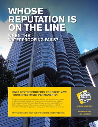 WHOSE
REPUTATION IS
ON THE LINE
WHEN THE
WATERPROOFING FAILS?

ONLY KRYTON PROTECTS CONCRETE AND
YOUR INVESTMENT PERMANENTLY.
The wrong concrete waterproof solution will cost you time and money today.
A failed system will damage your reputation tomorrow. Kryton’s crystalline
technology self-seals hairline cracks and keeps concrete watertight for the
lifetime of your structure. Our comprehensive system shaves weeks off
schedules. Waterproofing costs are cut by up to 40%. Projects go smoother.

Kryton takes the risk out of concrete waterproofing.

1
6

www.kryton.com

www.kryton.com
+1.604.324.8280

 