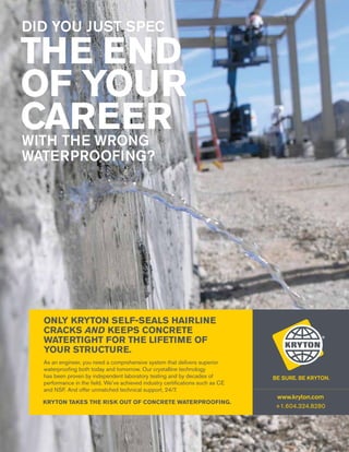 ONLY KRYTON SELF-SEALS HAIRLINE
CRACKS AND KEEPS CONCRETE
WATERTIGHT FOR THE LIFETIME OF
YOUR STRUCTURE.
As an engineer, you need a comprehensive system that delivers superior
waterproofing both today and tomorrow. Our crystalline technology
has been proven by independent laboratory testing and by decades of
performance in the field. We’ve achieved industry certifications such as CE
and NSF. And offer unmatched technical support, 24/7.
Kryton takes the risk out of concrete waterproofing.

www.kryton.com
+1.604.324.8280

 