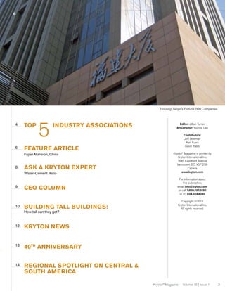 6

Housing Tianjin’s Fortune 500 Companies

4

6

top	

5

industry associations

ask a kryton expert
Water-Cement Ratio

9

10

Contributors:
Jeff Bowman
Kari Yuers
Kevin Yuers

FEATURE ARTICLE
Fujian Mansion, China

8

Editor: Jillian Turner
Art Director: Yvonne Lee

CEO COLUMN
building tall buildings:
How tall can they get?

12

Copyright ©2013
Kryton International Inc.
All rights reserved.

40th anniversary

14

For information about
this publication,
email info@kryton.com
or call 1.800.267.8280
or +1.604.324.8280

Kryton News

13

Krystol® Magazine is printed by
Kryton International Inc.
1645 East Kent Avenue
Vancouver, BC, V5P 2S8
Canada
www.kryton.com

Regional Spotlight on central &
south america
Krystol® Magazine

Volume 16 | Issue 1

3

 