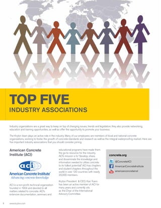 TOP FIVE

INDUSTRY ASSOCIATIONS
Industry organizations are a great way to keep on top of changing issues, trends and legislation; they also provide networking,
education and training opportunities, as well as offer the opportunity to promote your business.
The Kryton team plays an active role in the industry. Many of our employees are members of local and national concrete
organizations, working to foster the growth of concrete standards and research as well as the integral waterproofing market. Here are
five important industry associations that you should consider joining.

American Concrete
Institute (ACI)

ACI is a non-profit, technical organization
founded in 1904 and devoted to all
matters related to concrete. ACI’s
extensive documentation, seminars and
4

www.kryton.com

educational programs have made them
the go-to resource for the industry.
ACI’s mission is to “develop, share,
and disseminate the knowledge and
information needed to utilize concrete
to its fullest potential.” ACI has chapters
and student chapters throughout the
world in over 120 countries with nearly
20,000 members.
Kryton President & CEO, Kari Yuers
has been an active member of ACI for
many years and currently sits
as the Chair of the International
Advisory Committee.

concrete.org
@ConcreteACI
AmericanConcreteInstitute
americanconcreteinst

 