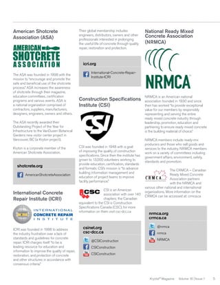 American Shotcrete
Association (ASA)

Their global membership includes
engineers, distributors, owners and other
professionals interested in prolonging
the useful life of concrete through quality
repair, restoration and protection.

National Ready Mixed
Concrete Association
(NRMCA)

icri.org
The ASA was founded in 1998 with the
mission to “encourage and promote the
safe and beneficial use of the shotcrete
process.” ASA increases the awareness
of shotcrete through their magazine,
education committees, certification
programs and various events. ASA is
a national organization comprised of
contractors, suppliers, manufacturers,
designers, engineers, owners and others.

International-Concrete-RepairInstitute-ICRI

Construction Specifications
Institute (CSI)

The ASA recently awarded their
Outstanding Project of the Year for
Infrastructure to the VanDusen Botanical
Gardens new visitor center project in
Vancouver, BC (a Kryton project).
Kryton is a corporate member of the
American Shotcrete Association.

shotcrete.org
AmericanShotcreteAssociation

International Concrete
Repair Institute (ICRI)

ICRI was founded in 1988 to address
the industry frustration over a lack of
standards and guidelines for concrete
repair. ICRI charges itself “to be a
leading resource for education and
information to improve the quality of repair,
restoration, and protection of concrete
and other structures in accordance with
consensus criteria.”

CSI was founded in 1948 with a goal
of improving the quality of construction
specifications. Since then the institute has
grown to 13,000 volunteers working to
provide education, certification, standards
and formats. CSI’s mission is “to advance
building information management and
education of project teams to improve
facility performance.”
CSI is an American
association with over 140
chapters; the Canadian
equivalent to the CSI is Construction
Specifications Canada (CSC), for more
information on them visit csc-dcc.ca

csinet.org
csc-dcc.ca
@CSIConstruction

NRMCA is an American national
association founded in 1930 and since
then has worked “to provide exceptional
value for our members by responsibly
representing and serving the entire
ready mixed concrete industry through
leadership, promotion, education and
partnering to ensure ready mixed concrete
is the building material of choice.”
NRMCA members include ready-mix
producers and those who sell goods and
services to the industry. NRMCA members
work on a variety of committees including
government affairs, environment, safety,
standards and promotion.
The CRMCA – Canadian
Ready Mixed Concrete
Association partners
with the NRMCA and
various other national and international
organizations. More information on the
CRMCA can be accessed at: crmca.ca

nrmca.org
crmca.ca
@nrmca
nrmca
NRMCA

CSIConstruction
CSIConstruction

Krystol® Magazine

Volume 16 | Issue 1

5

 
