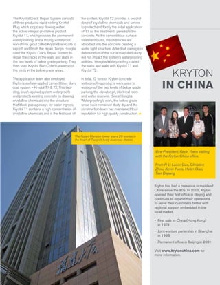The Krystol Crack Repair System consists
of three products: rapid-setting Krystol
Plug which stops any flowing water;
the active integral crystalline product
Krystol T1, which provides the permanent
waterproofing; and a strong, waterproof,
non-shrink grout called Krystol Bari-Cote to
cap off and finish the repair. Tianjin Hongba
used the Krystol Crack Repair System to
repair the cracks in the walls and slabs in
the two levels of below grade parking. They
then used Krystol Bari-Cote to waterproof
the joints in the below grade areas.

the system. Krystol T2 provides a second
dose of crystalline chemicals and serves
to protect and fortify the initial application
of T1 as the treatments penetrate the
concrete. As the cementitious surface
treatment cures, the chemicals are
absorbed into the concrete creating a
water tight structure. After that, damage or
deterioration of the surface-applied slurry
will not impact the system’s waterproofing
abilities. Hongba Waterproofing coated
the slabs and walls with Krystol T1 and
Krystol T2.

The application team also employed
Kryton’s surface-applied cementitious slurry
coat system – Krystol T1 & T2. This twostep, brush-applied system waterproofs
and protects existing concrete by drawing
crystalline chemicals into the structure
that block passageways for water ingress.
Krystol T1 contains a high concentration of
crystalline chemicals and is the first coat of

In total, 12 tons of Kryton concrete
waterproofing products were used to
waterproof the two levels of below grade
parking, the elevator pit, electrical room
and water reservoir. Since Hongba
Waterproofing’s work, the below grade
areas have remained dusty dry and the
construction team has maintained their
reputation for high quality construction.

KRYTON
IN CHINA

The Fujian Mansion tower soars 28-stories in
the heart of Tianjin’s lively business district.

Vice-President, Kevin Yuers visiting
with the Kryton China office.
From R-L; Laixin Guo, Christine
Zhou, Kevin Yuers, Helen Qiao,
Tian Depang
Kryton has had a presence in mainland
China since the 80s. In 2001, Kryton
opened their first office in Beijing and
continues to expand their operations
to serve their customers better with
regional support embedded in the
local market.
•	 First sale to China (Hong Kong)
in 1978
•	 Joint-venture partership in Shanghai
in 1998
•	 Permanent office in Beijing in 2001
Visit www.krytonchina.com for
more information.

Krystol® Magazine

Volume 16 | Issue 1

7

 